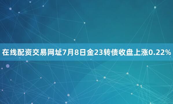 在线配资交易网址7月8日金23转债收盘上涨0.22%
