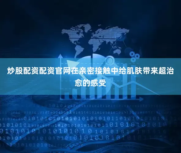 炒股配资配资官网在亲密接触中给肌肤带来超治愈的感受