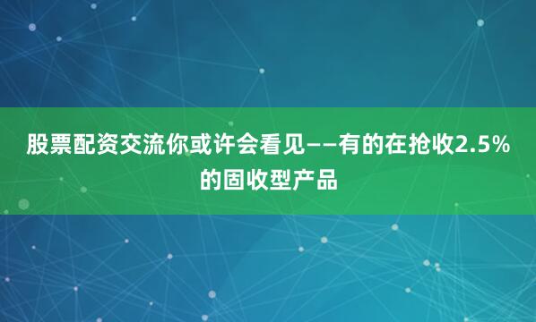 股票配资交流你或许会看见——有的在抢收2.5%的固收型产品