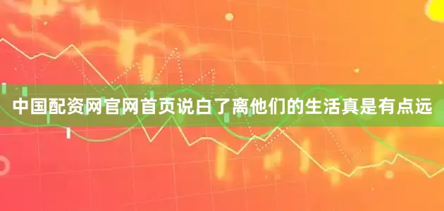 中国配资网官网首页说白了离他们的生活真是有点远
