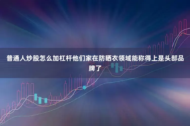 普通人炒股怎么加杠杆他们家在防晒衣领域能称得上是头部品牌了
