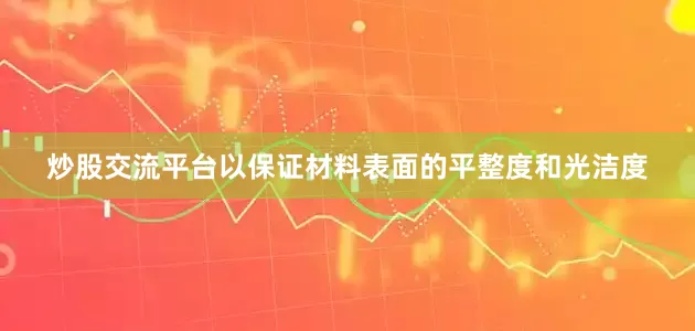 炒股交流平台以保证材料表面的平整度和光洁度