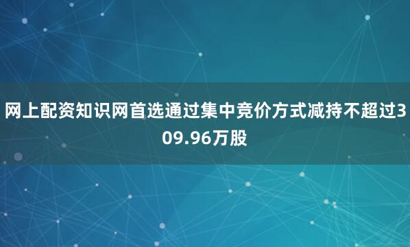 网上配资知识网首选通过集中竞价方式减持不超过309.96万股