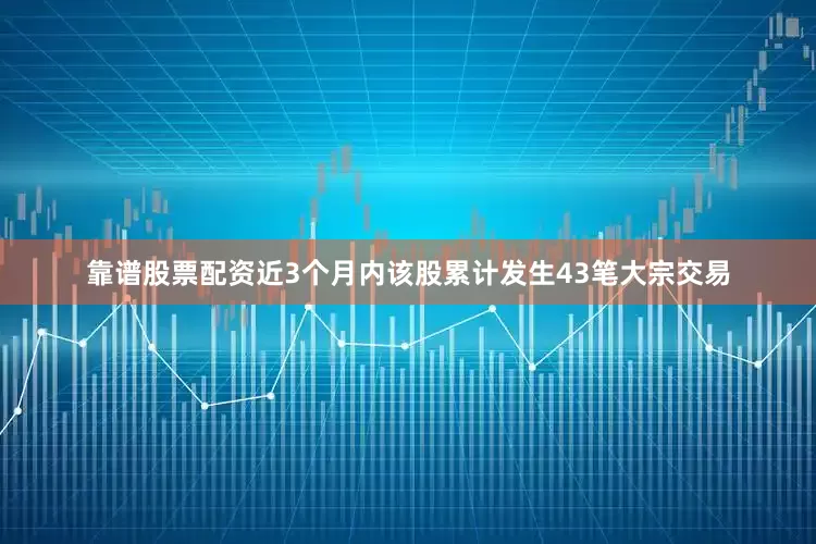 靠谱股票配资近3个月内该股累计发生43笔大宗交易