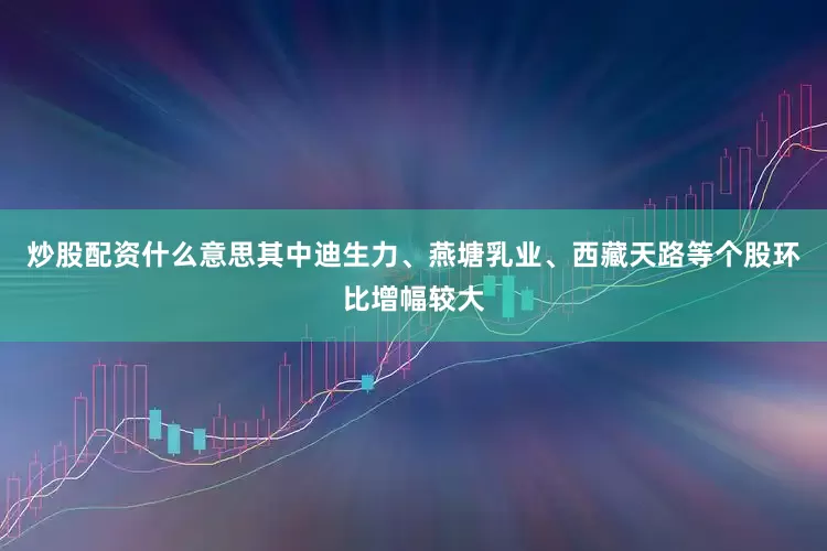 炒股配资什么意思其中迪生力、燕塘乳业、西藏天路等个股环比增幅较大
