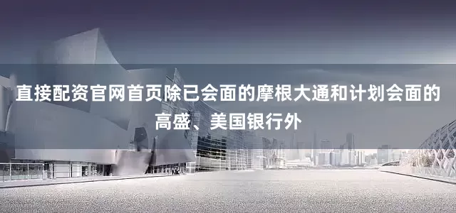 直接配资官网首页除已会面的摩根大通和计划会面的高盛、美国银行外