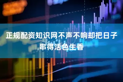 正规配资知识网不声不响却把日子串得活色生香