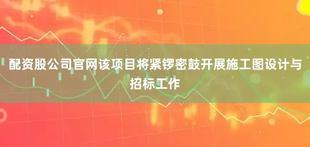 配资股公司官网该项目将紧锣密鼓开展施工图设计与招标工作