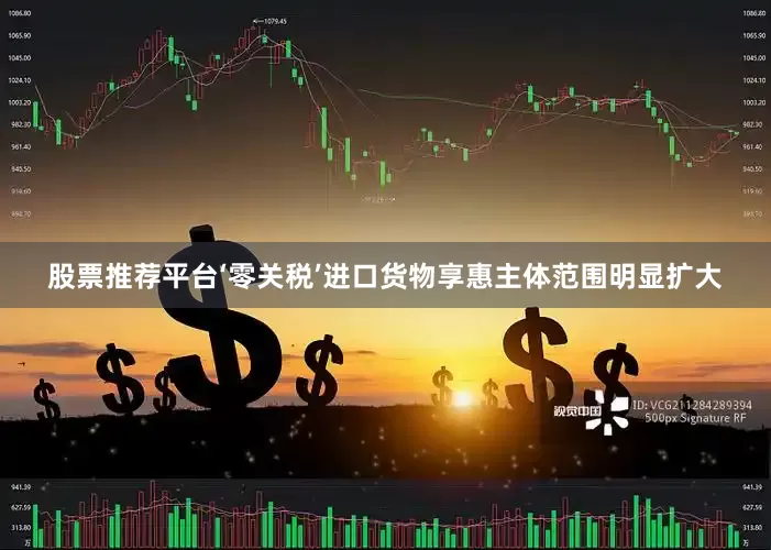 股票推荐平台‘零关税’进口货物享惠主体范围明显扩大