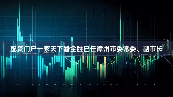 配资门户一家天下潘全胜已任漳州市委常委、副市长