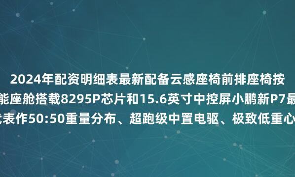 2024年配资明细表最新配备云感座椅前排座椅按摩及后排座椅加热智能座舱搭载8295P芯片和15.6英寸中控屏小鹏新P7最具小鹏风格的品牌代表作50:50重量分布、超跑级中置电驱、极致低重心、极致轻量化、超跑同款前后配鸳鸯胎、最高21寸锻造轮毂、全系标配大四活塞Brembo卡钳、原生刹车通风、全系标配双腔空悬+可变阻尼悬挂、兼顾运动和舒适、零百3s级主持人许鹏 张熠楠直播平台“今日闵行”视频号“今日